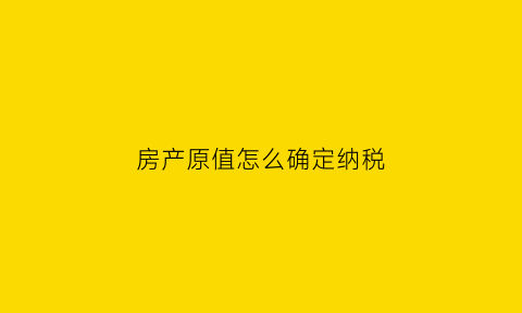 房产原值怎么确定纳税(房产原值如何确定)