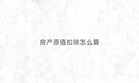 房产原值扣除怎么算(房产原值计征房产税的有)