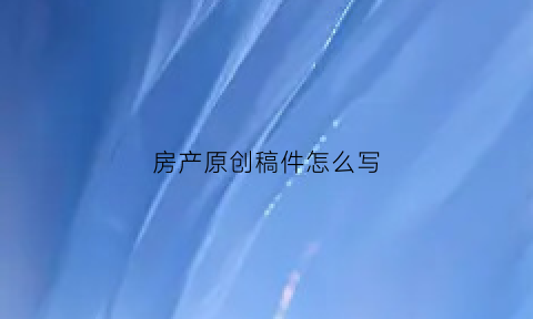 房产原创稿件怎么写(房产编辑文章怎么写)
