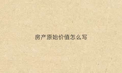 房产原始价值怎么写(房产原值是指什么)