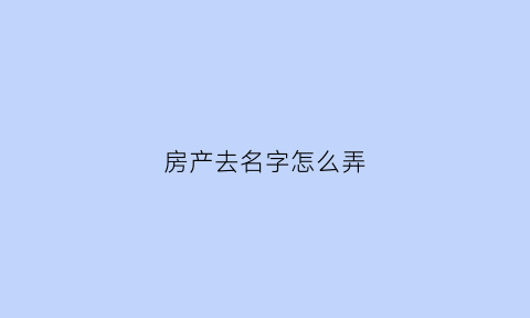 房产去名字怎么弄(房产证去名字如何操作更划算)