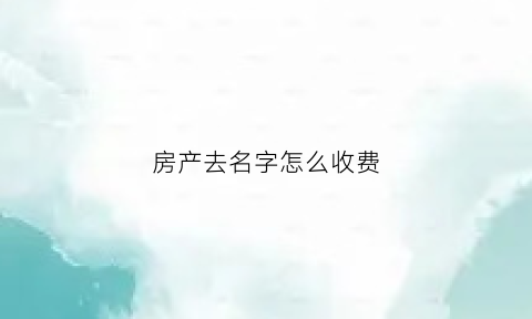房产去名字怎么收费(房产去名字以哪种方式最划算)
