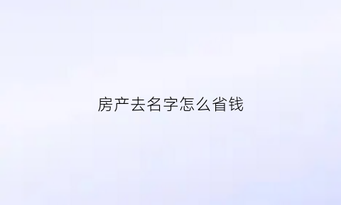 房产去名字怎么省钱(房产去名字怎么办理)