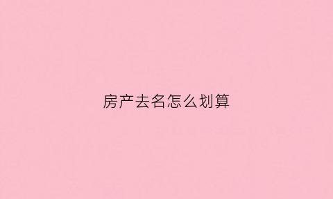 房产去名怎么划算(房产去名字费用有哪些)