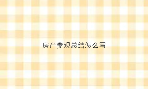 房产参观总结怎么写(参观房屋)