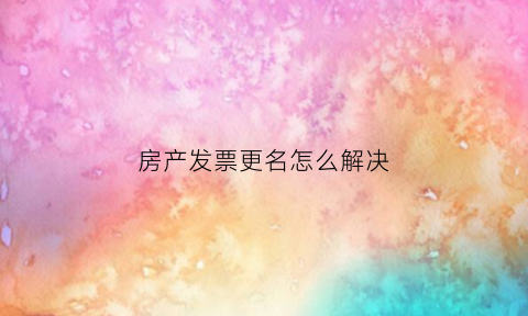 房产发票更名怎么解决(房产发票更名怎么解决的)