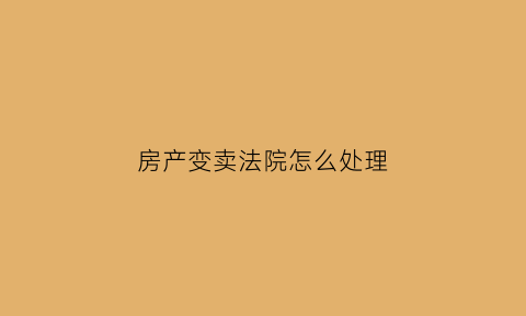 房产变卖法院怎么处理(变卖的房产怎么处理)