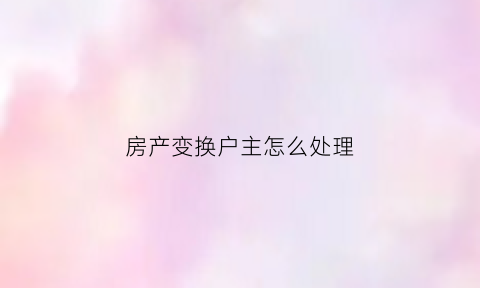 房产变换户主怎么处理(房产更换户主怎么办理)