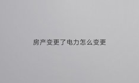 房产变更了电力怎么变更(房产变更了电力怎么变更户主)