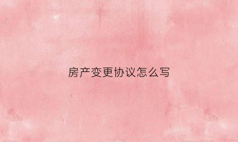 房产变更协议怎么写(房产变更手续)