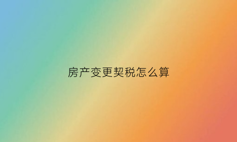 房产变更契税怎么算(房产更名契税如何计算)