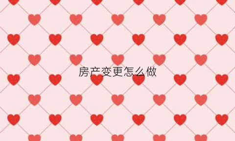 房产变更怎么做(房产变更去哪里办理流程)