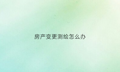 房产变更测绘怎么办(房产变更测量心得体会)