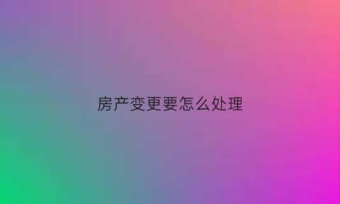 房产变更要怎么处理(房产变更要怎么处理才能过户)