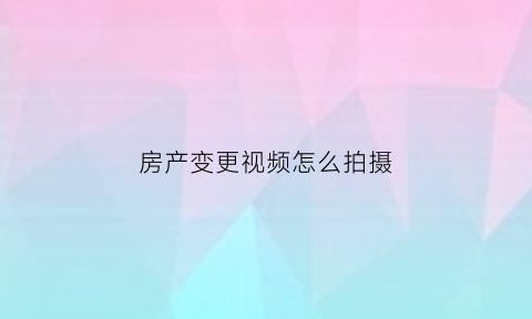 房产变更视频怎么拍摄(房产变更怎么写)