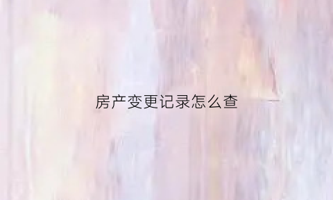 房产变更记录怎么查(房产证变更信息去哪里)