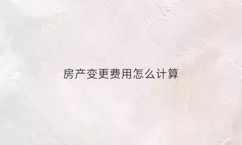 房产变更费用怎么计算(房子变更费用得多少费用)