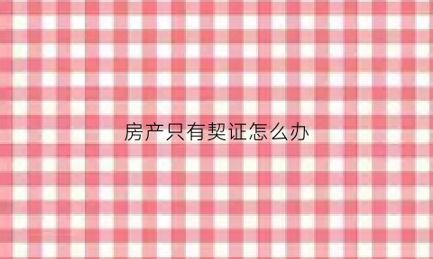 房产只有契证怎么办(房子只有契证能交易吗)