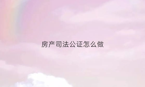 房产司法公证怎么做(司法局房屋公证)