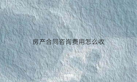房产合同咨询费用怎么收(房产合同咨询费用怎么收取合理)