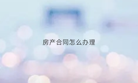 房产合同怎么办理(房产合同怎么办理过户)