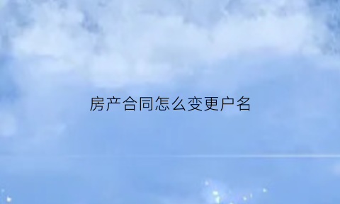 房产合同怎么变更户名(房屋合同更改用户需要注意什么)