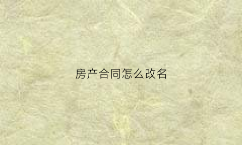 房产合同怎么改名(房产合同改名字怎么办理需要多久)