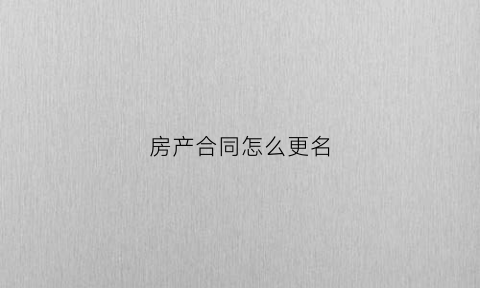 房产合同怎么更名(房产合同更名流程)