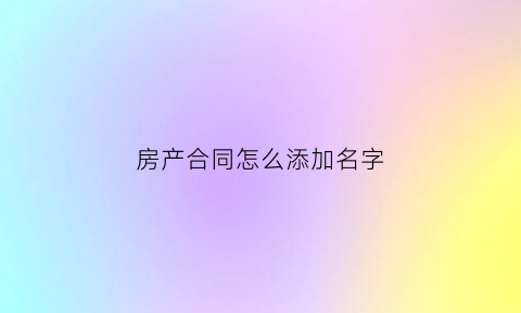 房产合同怎么添加名字(房产合同怎么添加名字和地址)