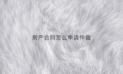 房产合同怎么申请仲裁(房产合同怎么申请仲裁的)