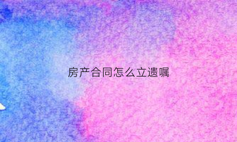 房产合同怎么立遗嘱(房产立遗嘱怎么写才能起到法律作用)