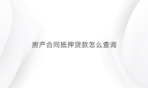 房产合同抵押贷款怎么查询(房屋抵押贷款合同在哪)