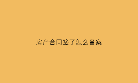 房产合同签了怎么备案(买房签合同后到房产局备案)