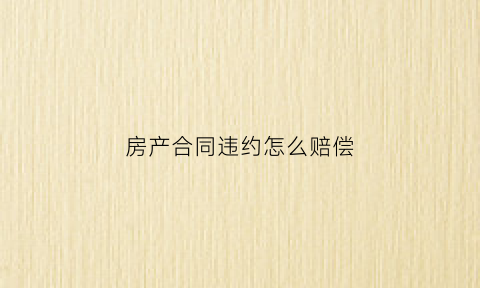 房产合同违约怎么赔偿(房产合同违约赔偿标准最新)