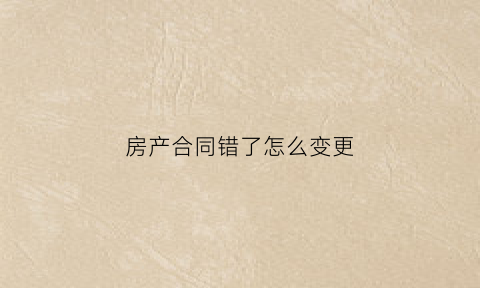 房产合同错了怎么变更(房产合同错了怎么变更产权)