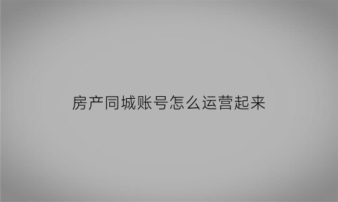 房产同城账号怎么运营起来(房产同城账号怎么运营起来的)