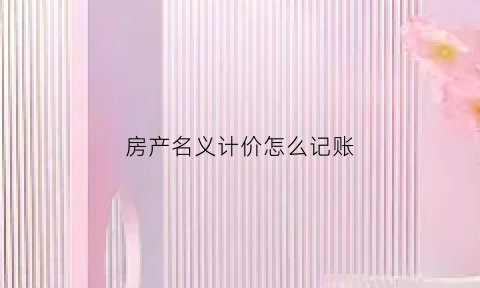 房产名义计价怎么记账(房产名义计价怎么记账的)