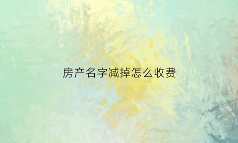 房产名字减掉怎么收费(房产减名字办理流程)