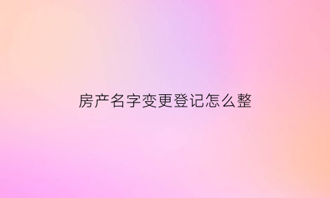 房产名字变更登记怎么整(房产名字变更需要什么手续)