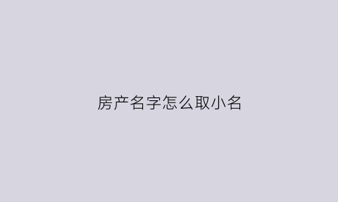房产名字怎么取小名(房子名字怎么取)