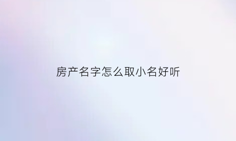 房产名字怎么取小名好听(房产名字吉利顺口)