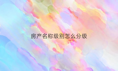 房产名称级别怎么分级(房产名称怎么填写)