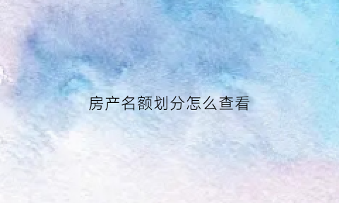 房产名额划分怎么查看(房产名下查询)
