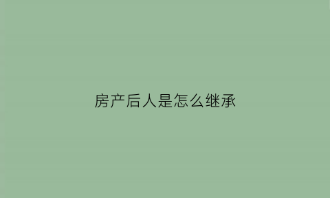 房产后人是怎么继承(房产继承的先后顺序)