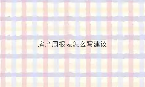 房产周报表怎么写建议(房产周报表怎么写建议书)
