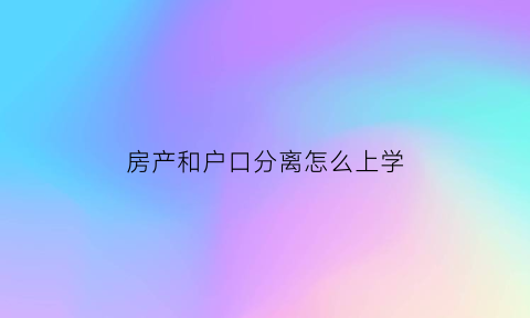 房产和户口分离怎么上学(户口与房产不在一起怎么上小学)