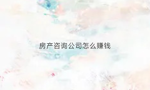 房产咨询公司怎么赚钱(房产咨询有限公司是干嘛的)