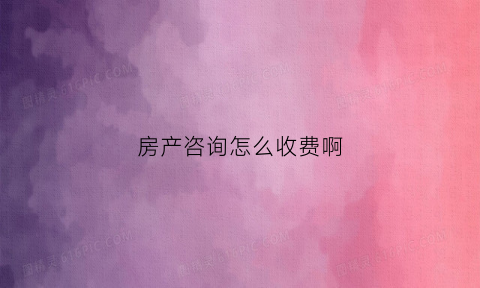 房产咨询怎么收费啊(房产咨询服务范围)