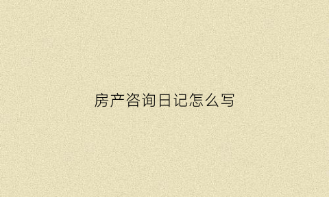 房产咨询日记怎么写(房产咨询日记怎么写模板)