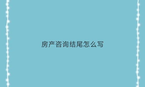 房产咨询结尾怎么写(房产咨询结尾怎么写好)
